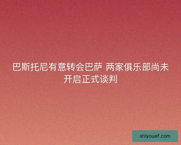 巴斯托尼有意转会巴萨 两家俱乐部尚未开启正式谈判 巴斯托尼有意转会巴萨 两家俱乐部尚未开启正式谈判