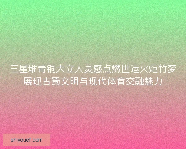 三星堆青铜大立人灵感点燃世运火炬竹梦展现古蜀文明与现代体育交融魅力