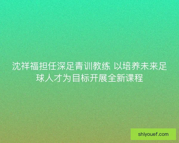 沈祥福担任深足青训教练 以培养未来足球人才为目标开展全新课程